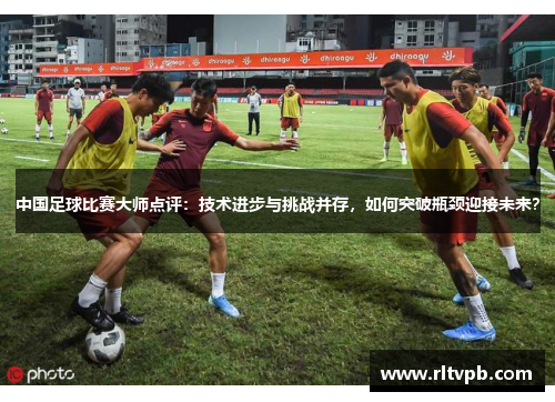 中国足球比赛大师点评：技术进步与挑战并存，如何突破瓶颈迎接未来？